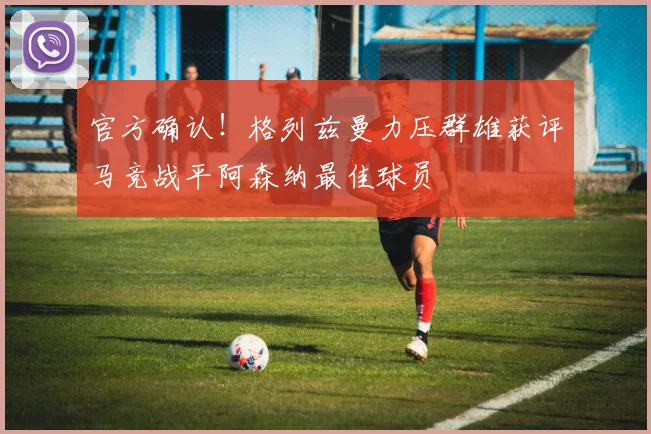 官方确认！格列兹曼力压群雄获评马竞战平阿森纳最佳球员