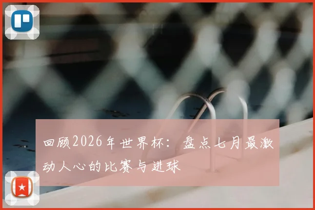 回顾2026年世界杯：盘点七月最激动人心的比赛与进球