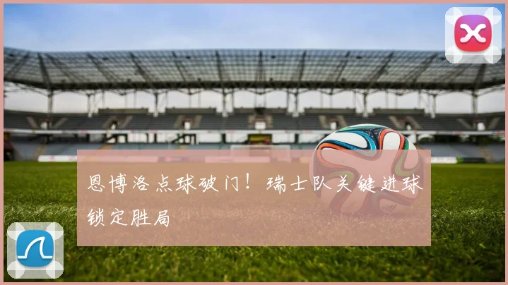 恩博洛点球破门!瑞士队关键进球锁定胜局