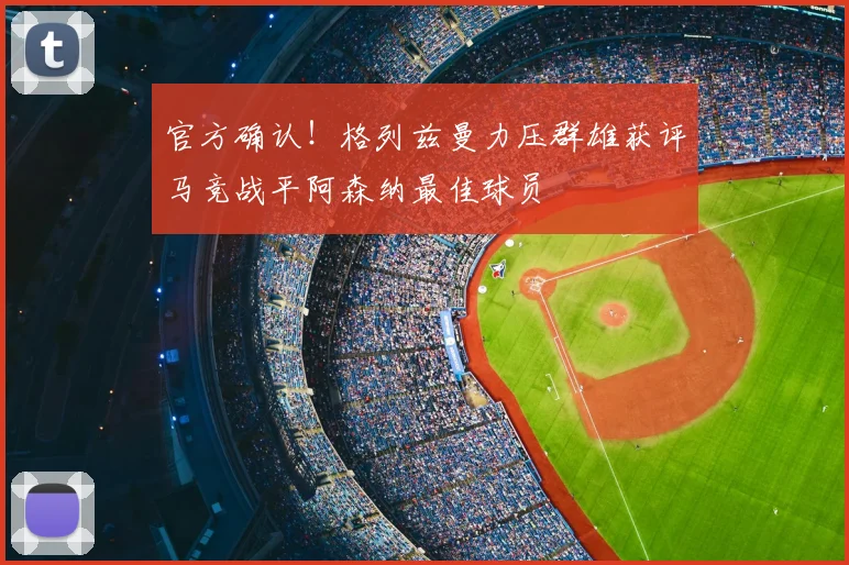 官方确认!格列兹曼力压群雄获评马竞战平阿森纳最佳球员