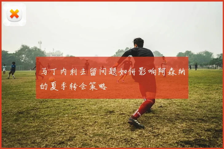 马丁内利去留问题如何影响阿森纳的夏季转会策略