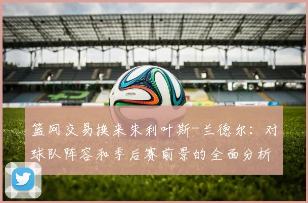 篮网交易换来朱利叶斯-兰德尔:对球队阵容和季后赛前景的全面分析