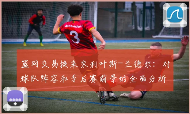 篮网交易换来朱利叶斯-兰德尔：对球队阵容和季后赛前景的全面分析