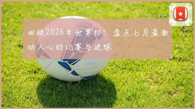 回顾2026年世界杯:盘点七月最激动人心的比赛与进球