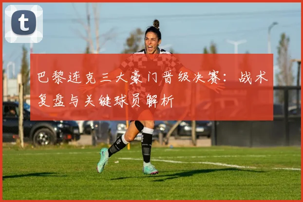 巴黎连克三大豪门晋级决赛：战术复盘与关键球员解析