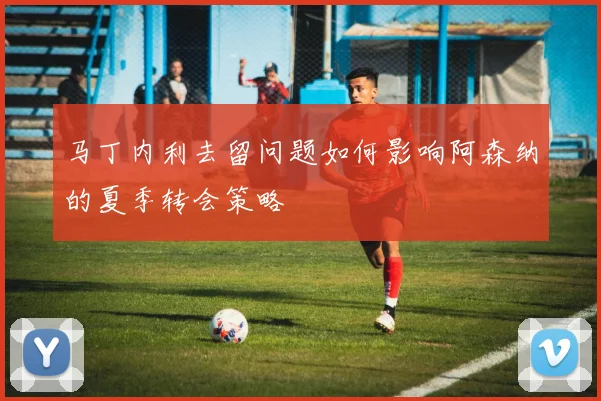 马丁内利去留问题如何影响阿森纳的夏季转会策略
